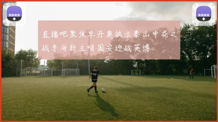 直播吧聚焦单丹奥执法泰山申花之战李海新主哨国安迎战英博
