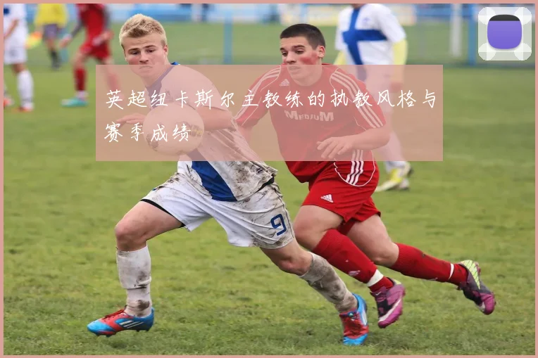 英超纽卡斯尔主教练的执教风格与赛季成绩