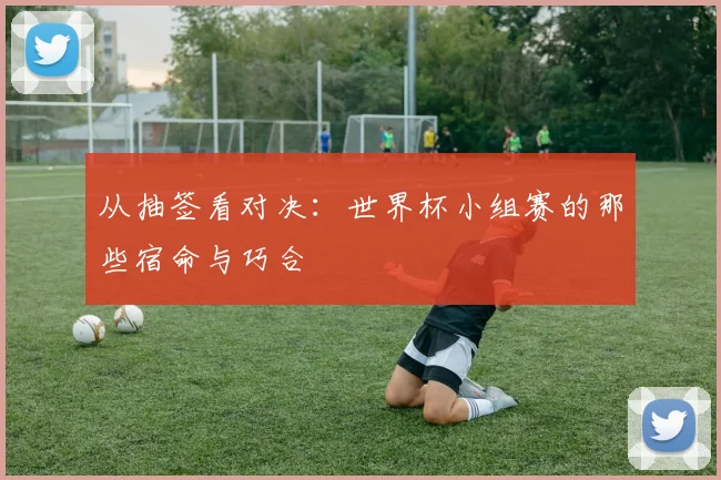 从抽签看对决：世界杯小组赛的那些宿命与巧合