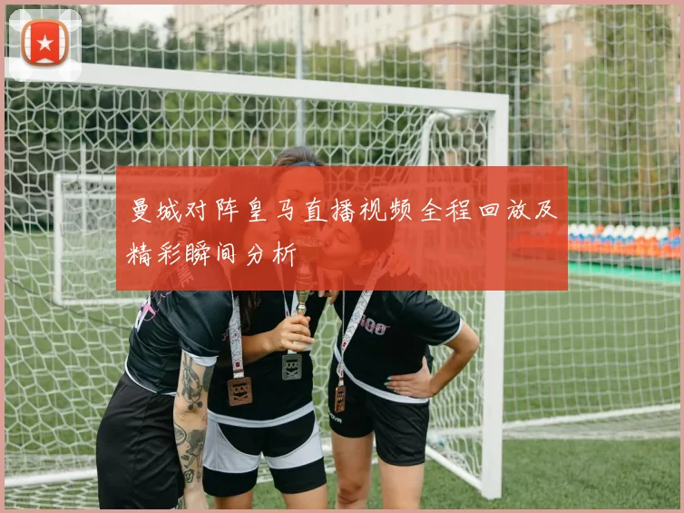 曼城对阵皇马直播视频全程回放及精彩瞬间分析
