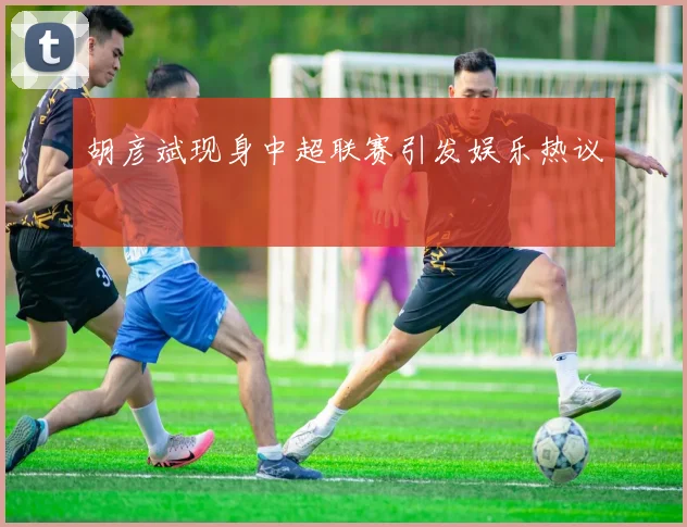 胡彦斌现身中超联赛引发娱乐热议