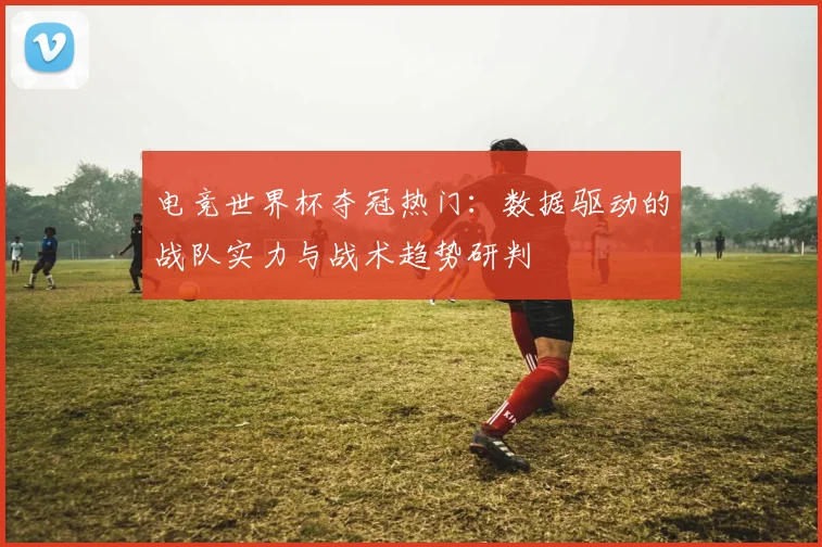 电竞世界杯夺冠热门：数据驱动的战队实力与战术趋势研判