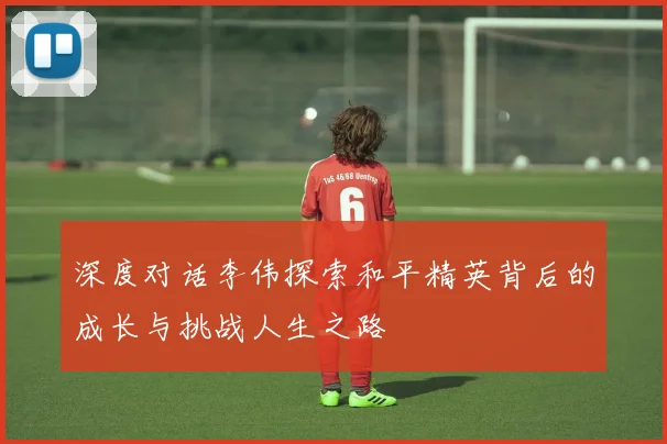 深度对话李伟探索和平精英背后的成长与挑战人生之路