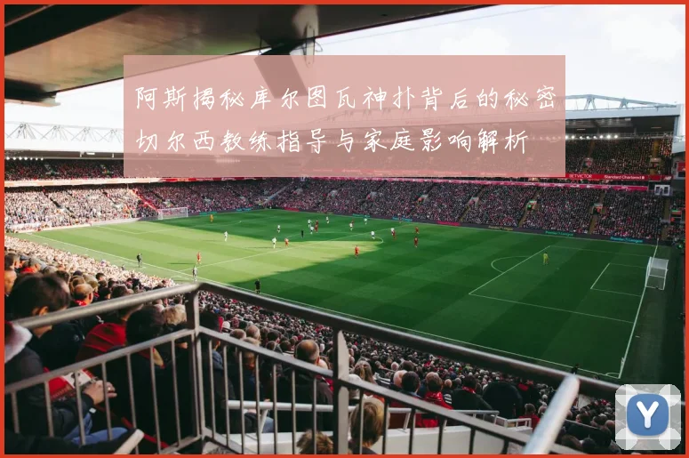 阿斯揭秘库尔图瓦神扑背后的秘密切尔西教练指导与家庭影响解析
