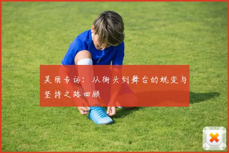 吴丽专访：从街头到舞台的蜕变与坚持之路回顾